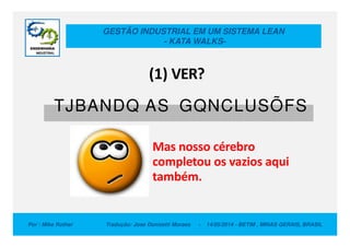 GESTÃO INDUSTRIAL EM UM SISTEMA LEAN
- KATA WALKS-
TJBANDQ AS GQNCLUSÕFS
(1) VER?
Por : Mike Rother Tradução: Jose Donizetti Moraes - 14/05/2014 - BETIM , MINAS GERAIS, BRASIL
Mas nosso cérebro
completou os vazios aqui
também.
 