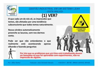 GESTÃO INDUSTRIAL EM UM SISTEMA LEAN
- KATA WALKS-
O que cada um de nós vê, as impressões que
temos, são afetadas por uma tendência
subconsciente que todos temos naturalmente.
Nosso cérebro automaticamente
preenche as lacunas, sem nos darmos
conta.
(1) VER?
Por : Mike Rother Tradução: Jose Donizetti Moraes - 14/05/2014 - BETIM , MINAS GERAIS, BRASIL
conta.
Pode ser que não entendamos o que
realmente está acontecendo apenas
olhando e fazendo perguntas
Por isto que os problemas que um time está trabalhando devem
ser baseados no que foi aprendido com experimentos, não na
impressão de alguém.
 