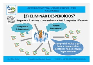 GESTÃO INDUSTRIAL EM UM SISTEMA LEAN
- KATA WALKS-
(2) ELIMINAR DESPERDÍCIOS?
Parece
importante!
Isto parece
interessante
Pergunte a 5 pessoas o que melhorar e terá 5 respostas diferentes.
Por : Mike Rother Tradução: Jose Donizetti Moraes - 14/05/2014 - BETIM , MINAS GERAIS, BRASIL
Sempre há muito o que
fazer, e com escolhas
aleatórias não se chega a
lugar nenhum
 