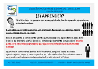 GESTÃO INDUSTRIAL EM UM SISTEMA LEAN
- KATA WALKS-
(3) APRENDER?
Sim! Um líder ou gerente em uma caminhada Gemba aprende algo sobre o
estado das coisas.
E um líder ou gerente também é um professor. Tudo que eles dizem e fazem
ensina meios de agir e pensar.
Por : Mike Rother Tradução: Jose Donizetti Moraes - 14/05/2014 - BETIM , MINAS GERAIS, BRASIL
Então, enquanto o caminhante Gemba (um pessoa) está aprendendo, cada time
que ele ou ela visita (várias pessoas) tem seu pensamento influenciado. Ensinar
pode ser a coisa mais significante que acontece na maioria das Caminhadas
Gemba!
Quando um caminhante gemba aleatoriamente pergunta sobre assuntos,
aponta tópicos, sugere, detecta perdas, etc, eles podem involuntariamente estar
ensinando melhorias aleatórias ao invés de melhorias estratégicas.
 