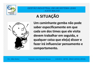 GESTÃO INDUSTRIAL EM UM SISTEMA LEAN
- KATA WALKS-
A SITUAÇÃO
Um caminhante gemba não pode
saber especificamente em que
cada um dos times que ele visita
Por : Mike Rother Tradução: Jose Donizetti Moraes - 14/05/2014 - BETIM , MINAS GERAIS, BRASIL
cada um dos times que ele visita
devem trabalhar em seguida, e
qualquer coisa que ele(a) disser e
fazer irá influenciar pensamento e
comportamento.
 