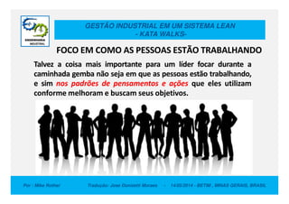 GESTÃO INDUSTRIAL EM UM SISTEMA LEAN
- KATA WALKS-
FOCO EM COMO AS PESSOAS ESTÃO TRABALHANDO
Talvez a coisa mais importante para um líder focar durante a
caminhada gemba não seja em que as pessoas estão trabalhando,
e sim nos padrões de pensamentos e ações que eles utilizam
conforme melhoram e buscam seus objetivos.
Por : Mike Rother Tradução: Jose Donizetti Moraes - 14/05/2014 - BETIM , MINAS GERAIS, BRASIL
 