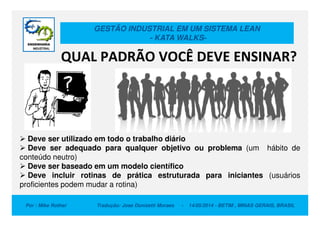 GESTÃO INDUSTRIAL EM UM SISTEMA LEAN
- KATA WALKS-
QUAL PADRÃO VOCÊ DEVE ENSINAR?
Por : Mike Rother Tradução: Jose Donizetti Moraes - 14/05/2014 - BETIM , MINAS GERAIS, BRASIL
Deve ser utilizado em todo o trabalho diário
Deve ser adequado para qualquer objetivo ou problema (um hábito de
conteúdo neutro)
Deve ser baseado em um modelo científico
Deve incluir rotinas de prática estruturada para iniciantes (usuários
proficientes podem mudar a rotina)
 