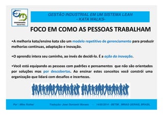 GESTÃO INDUSTRIAL EM UM SISTEMA LEAN
- KATA WALKS-
•A melhoria kata/ensino kata são um modelo repetitivo de gerenciamento para produzir
melhorias contínuas, adaptação e inovação.
•O aprendiz intera seu caminho, ao invés de decidi-lo. É a ação da inovação.
FOCO EM COMO AS PESSOAS TRABALHAM
Por : Mike Rother Tradução: Jose Donizetti Moraes - 14/05/2014 - BETIM , MINAS GERAIS, BRASIL
•O aprendiz intera seu caminho, ao invés de decidi-lo. É a ação da inovação.
•Você está equipando as pessoas com padrões e pensamentos que não são orientados
por soluções mas por descobertas. Ao ensinar estes conceitos você constrói uma
organização que lidará com desafios e incertezas.
 
