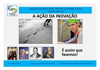 GESTÃO INDUSTRIAL EM UM SISTEMA LEAN
- KATA WALKS-
A AÇÃO DA INOVAÇÃO
Por : Mike Rother Tradução: Jose Donizetti Moraes - 14/05/2014 - BETIM , MINAS GERAIS, BRASIL
É assim que
fazemos!
 