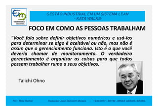 GESTÃO INDUSTRIAL EM UM SISTEMA LEAN
- KATA WALKS-
FOCO EM COMO AS PESSOAS TRABALHAM
"Você fala sobre definir objetivos numéricos e usá-los
para determinar se algo é aceitável ou não, mas não é
assim que o gerenciamento funciona. Isto é o que você
deveria chamar de monitoramento. O verdadeiro
gerenciamento é organizar as coisas para que todos
Por : Mike Rother Tradução: Jose Donizetti Moraes - 14/05/2014 - BETIM , MINAS GERAIS, BRASIL
deveria chamar de monitoramento. O verdadeiro
gerenciamento é organizar as coisas para que todos
possam trabalhar rumo a seus objetivos.
Taiichi Ohno
 