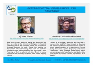 GESTÃO INDUSTRIAL EM UM SISTEMA LEAN
- KATA WALKS-
Por : Mike Rother Tradução: Jose Donizetti Moraes - 14/05/2014 - BETIM , MINAS GERAIS, BRASIL
By Mike Rother Translate: Jose Donizetti Moraes
Mike is an engineer, researcher, teacher and author who has
been a member of the University of Michigan, the Industrial
Technology Institute, the Fraunhofer Institute and the Technical
University Dortmund. His book, “Toyota Kata” explains the
Improvement Kata and Coaching Kata, which are teachable
routines that make scientific working a daily habit. Rother’s book
“Learning to See,” co-authored with John Shook, is widely
regarded as the standard guide for the Value Stream Mapping
method.
http://www-personal.umich.edu/~mrother/Homepage.html http://br.linkedin.com/pub/jose-donizetti-moraes/2b/759/48a/
Donizetti is an engineer, researcher who has been a
member of the UNICAMP State University of Campinas,
with extensive professional experience having worked in
various related areas such as the Manufacturing Process,
Quality, Production, Logistics Engineering and Product
Development. Much knowledge gained through specific
courses management of Manufacturing and Quality related
tools required by specific customer requirements. WCM
Support.
 