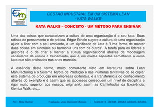 GESTÃO INDUSTRIAL EM UM SISTEMA LEAN
- KATA WALKS-
Uma das coisas que caracterizam a cultura de uma organização é o seu kata. Suas
rotinas de pensamento e de prática. Edgar Schein sugere a cultura de uma organização
ajuda a lidar com o seu ambiente, e um significado de kata é "Uma forma de manter
duas coisas em sincronia ou harmonia uns com os outros". A tarefa para os líderes e
gestores é o de criar e manter a cultura organizacional através da modelagem
consistente do ensino e treinamento, que é, em muitos aspectos semelhante a como
KATA WALKS – CONCEITO - UM MÉTODO PARA ENSINAR
Por : Mike Rother Tradução: Jose Donizetti Moraes - 14/05/2014 - BETIM , MINAS GERAIS, BRASIL
consistente do ensino e treinamento, que é, em muitos aspectos semelhante a como
kata que são ensinados nas artes marciais.
A essência deste termo, muito comumente visto em literaturas sobre Lean
Manufacturing e o Sistema Toyota de Produção e nas inúmeras tentativas de se copiar
este sistema de produção em empresas ocidentais, é a transferência do conhecimento
através do exemplo e é assim que os japoneses conseguem um nível de disciplina e
rigor muito superior aos nossos, originando assim as Caminhadas da Excelência,
Gemba Walk, etc...
 