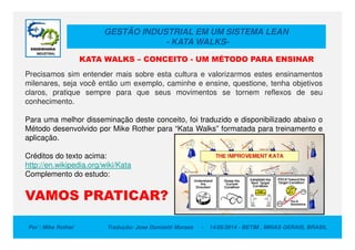 GESTÃO INDUSTRIAL EM UM SISTEMA LEAN
- KATA WALKS-
Precisamos sim entender mais sobre esta cultura e valorizarmos estes ensinamentos
milenares, seja você então um exemplo, caminhe e ensine, questione, tenha objetivos
claros, pratique sempre para que seus movimentos se tornem reflexos de seu
conhecimento.
Para uma melhor disseminação deste conceito, foi traduzido e disponibilizado abaixo o
Método desenvolvido por Mike Rother para “Kata Walks” formatada para treinamento e
KATA WALKS – CONCEITO - UM MÉTODO PARA ENSINAR
Por : Mike Rother Tradução: Jose Donizetti Moraes - 14/05/2014 - BETIM , MINAS GERAIS, BRASIL
Método desenvolvido por Mike Rother para “Kata Walks” formatada para treinamento e
aplicação.
Créditos do texto acima:
http://en.wikipedia.org/wiki/Kata
Complemento do estudo:
VAMOS PRATICAR?
 