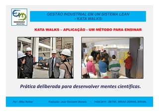 GESTÃO INDUSTRIAL EM UM SISTEMA LEAN
- KATA WALKS-
KATA WALKS – APLICAÇÃO - UM MÉTODO PARA ENSINAR
Por : Mike Rother Tradução: Jose Donizetti Moraes - 14/05/2014 - BETIM , MINAS GERAIS, BRASIL
Prática deliberada para desenvolver mentes científicas.
 