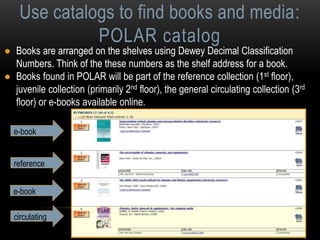 Use catalogs to find books and media: 
POLAR catalog 
● Books are arranged on the shelves using Dewey Decimal Classification 
Numbers. Think of the these numbers as the shelf address for a book. 
● Books found in POLAR will be part of the reference collection (1st floor), 
juvenile collection (primarily 2nd floor), the general circulating collection (3rd 
floor) or e-books available online. 
e-book 
reference 
e-book 
circulating 
 