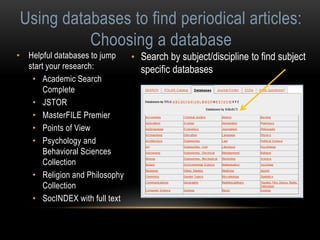 Using databases to find periodical articles: 
Choosing a database 
• Helpful databases to jump 
start your research: 
• Academic Search 
Complete 
• JSTOR 
• MasterFILE Premier 
• Points of View 
• Psychology and 
Behavioral Sciences 
Collection 
• Religion and Philosophy 
Collection 
• SocINDEX with full text 
• Search by subject/discipline to find subject 
specific databases 
 