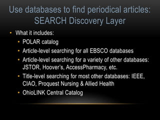 Use databases to find periodical articles: 
SEARCH Discovery Layer 
• What it includes: 
• POLAR catalog 
• Article-level searching for all EBSCO databases 
• Article-level searching for a variety of other databases: 
JSTOR, Hoover’s, AccessPharmacy, etc. 
• Title-level searching for most other databases: IEEE, 
CIAO, Proquest Nursing & Allied Health 
• OhioLINK Central Catalog 
 
