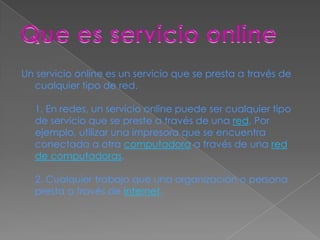 Un servicio online es un servicio que se presta a través de
  cualquier tipo de red.

  1. En redes, un servicio online puede ser cualquier tipo
  de servicio que se preste a través de una red. Por
  ejemplo, utilizar una impresora que se encuentra
  conectada a otra computadora a través de una red
  de computadoras.

  2. Cualquier trabajo que una organización o persona
  presta a través de internet.
 