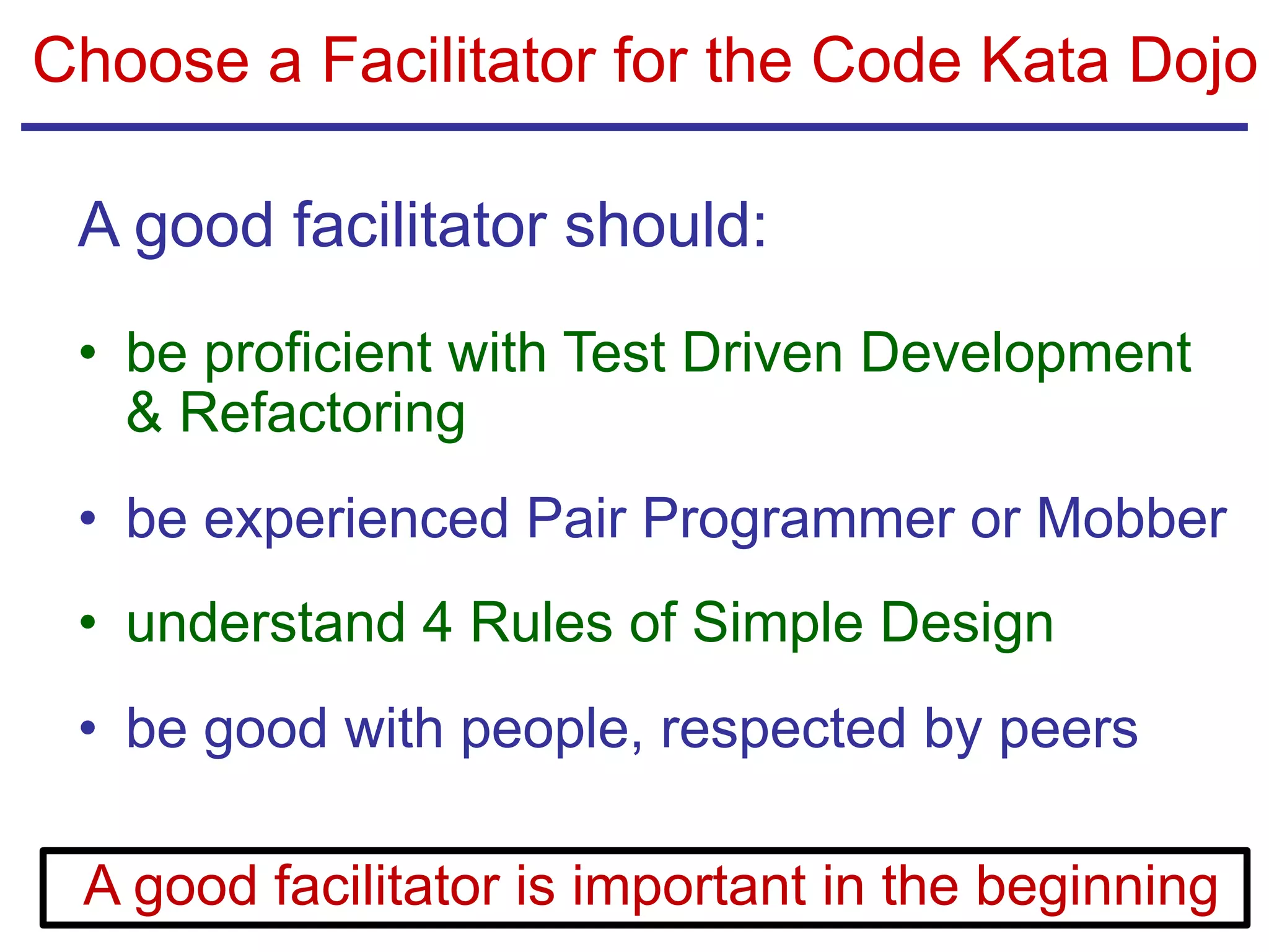 Choose a Facilitator for the Code Kata Dojo
A good facilitator should:
• be proficient with Test Driven Development
& Refactoring
• be experienced Pair Programmer or Mobber
• understand 4 Rules of Simple Design
• be good with people, respected by peers
A good facilitator is important in the beginning
 