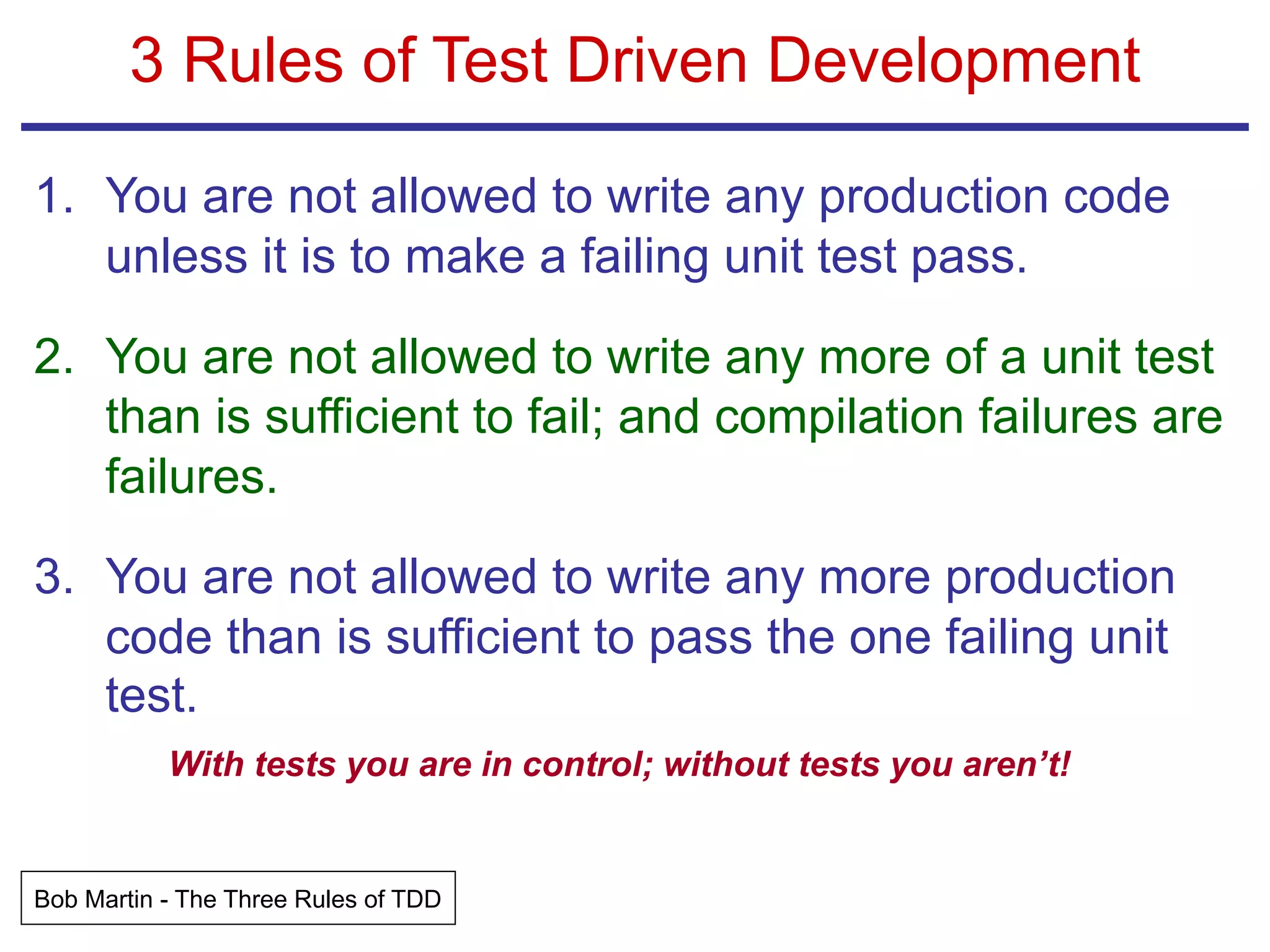 3 Rules of Test Driven Development
1. You are not allowed to write any production code
unless it is to make a failing unit test pass.
2. You are not allowed to write any more of a unit test
than is sufficient to fail; and compilation failures are
failures.
3. You are not allowed to write any more production
code than is sufficient to pass the one failing unit
test.
With tests you are in control; without tests you aren’t!
Bob Martin - The Three Rules of TDD
 