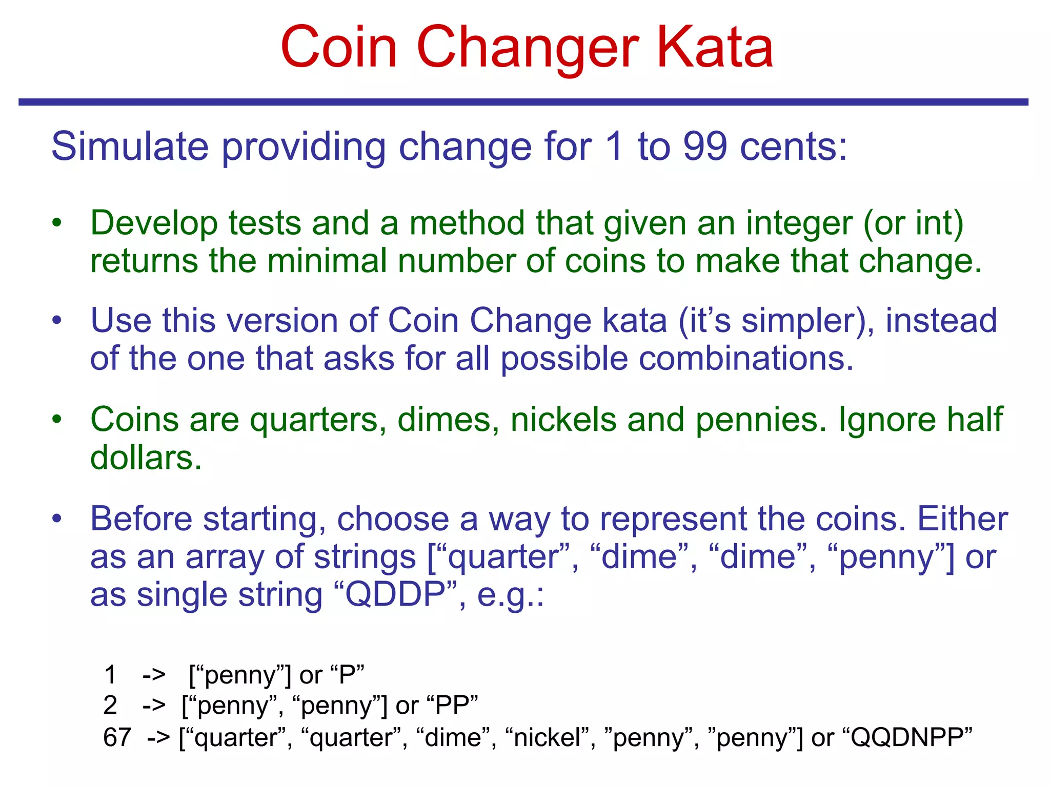 Coin Changer Kata
Simulate providing change for 1 to 99 cents:
• Develop tests and a method that given an integer (or int)
returns the minimal number of coins to make that change.
• Use this version of Coin Change kata (it’s simpler), instead
of the one that asks for all possible combinations.
• Coins are quarters, dimes, nickels and pennies. Ignore half
dollars.
• Before starting, choose a way to represent the coins. Either
as an array of strings [“quarter”, “dime”, “dime”, “penny”] or
as single string “QDDP”, e.g.:
1 -> [“penny”] or “P”
2 -> [“penny”, “penny”] or “PP”
67 -> [“quarter”, “quarter”, “dime”, “nickel”, ”penny”, ”penny”] or “QQDNPP”
 