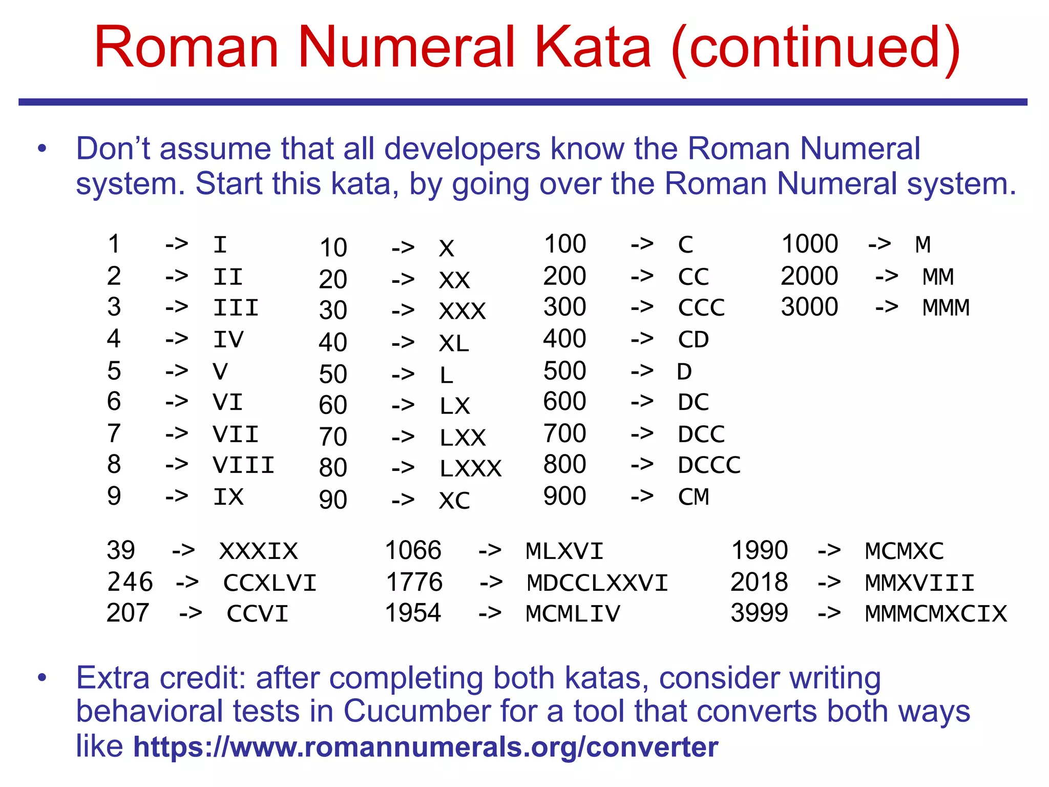 Roman Numeral Kata (continued)
• Don’t assume that all developers know the Roman Numeral
system. Start this kata, by going over the Roman Numeral system.
• Extra credit: after completing both katas, consider writing
behavioral tests in Cucumber for a tool that converts both ways
like https://www.romannumerals.org/converter
1 -> I
2 -> II
3 -> III
4 -> IV
5 -> V
6 -> VI
7 -> VII
8 -> VIII
9 -> IX
10 -> X
20 -> XX
30 -> XXX
40 -> XL
50 -> L
60 -> LX
70 -> LXX
80 -> LXXX
90 -> XC
100 -> C
200 -> CC
300 -> CCC
400 -> CD
500 -> D
600 -> DC
700 -> DCC
800 -> DCCC
900 -> CM
1000 -> M
2000 -> MM
3000 -> MMM
39 -> XXXIX
246 -> CCXLVI
207 -> CCVI
1066 -> MLXVI
1776 -> MDCCLXXVI
1954 -> MCMLIV
1990 -> MCMXC
2018 -> MMXVIII
3999 -> MMMCMXCIX
 