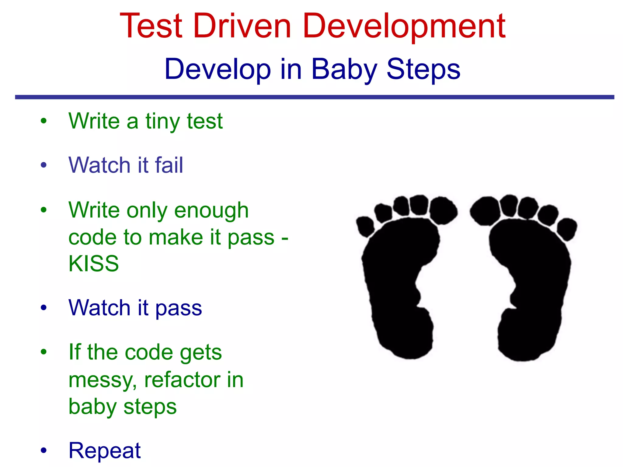 Test Driven Development
Develop in Baby Steps
• Write a tiny test
• Watch it fail
• Write only enough
code to make it pass -
KISS
• Watch it pass
• If the code gets
messy, refactor in
baby steps
• Repeat
 