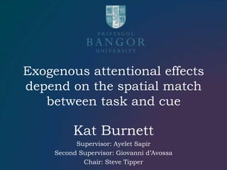Exogenous attentional effects depend on the spatial match between task and cue Kat Burnett Supervisor: Ayelet Sapir Second Supervisor: Giovanni d’Avossa Chair: Steve Tipper 