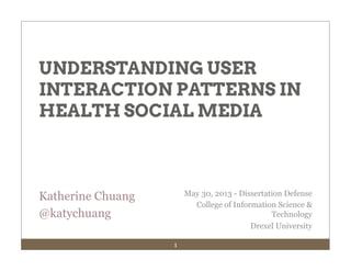 1
Katherine Chuang
@katychuang
UNDERSTANDING USER
INTERACTION PATTERNS IN
HEALTH SOCIAL MEDIA
May 30, 2013 - Dissertation Defense
College of Information Science &
Technology
Drexel University
 