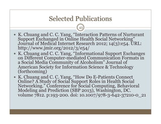Selected Publications
43
  K. Chuang and C. C. Yang, “Interaction Patterns of Nurturant
Support Exchanged in Online Heal...