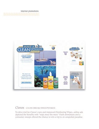 internet promotions




Clorox     CLEAN BREAK SWEEPSTAKES

To drive trial for Clorox’s new and improved Disinfecting Wipes, online ads
depicted the benefits with “wipe away the mess” Flash animations and a
consumer sweeps offered the chance to win a trip to an unspoiled paradise.
 