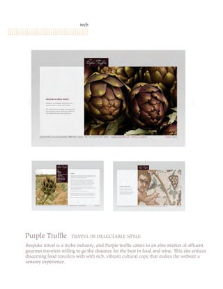 web




Purple Truffle         TRAVEL IN DELECTABLE STYLE
Bespoke travel is a niche industry, and Purple truffle caters to an elite market of affluent
gourmet travelers willing to go the distance for the best in food and wine. This site entices
discerning food travelers with with rich, vibrant cultural copy that makes the website a
sensory experience.
 