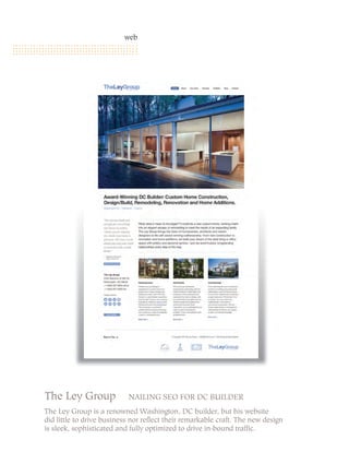 web




                         INVITING SEO AND SOCIAL MEDIA



The Ley Group              NAILING SEO FOR DC BUILDER
The Ley Group is a renowned Washington, DC builder, but his website
did little to drive business nor reflect their remarkable craft. The new design
is sleek, sophisticated and fully optimized to drive in-bound traffic.
 