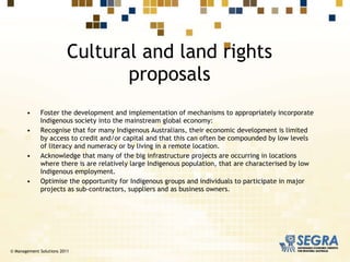 Foster the development and implementation of mechanisms to appropriately incorporate Indigenous society into the mainstream global economy:  Recognise that for many Indigenous Australians, their economic development is limited by access to credit and/or capital and that this can often be compounded by low levels of literacy and numeracy or by living in a remote location.  Acknowledge that many of the big infrastructure projects are occurring in locations where there is are relatively large Indigenous population, that are characterised by low Indigenous employment. Optimise the opportunity for Indigenous groups and individuals to participate in major projects as sub-contractors, suppliers and as business owners. Cultural and land rights proposals © Management Solutions 2011 