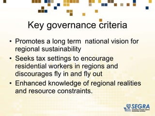 Key governance criteria Promotes a long term  national vision for regional sustainability Seeks tax settings to encourage residential workers in regions and discourages fly in and fly out Enhanced knowledge of regional realities and resource constraints. 