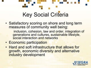 Key Social Criteria Satisfactory scoring on shore and long term measures of community well being: inclusion, cohesion, law and order, integration of generations and cultures, sustainable lifestyle, social interaction and networks Economic participation Hard and soft infrastructure that allows for growth, economic diversity and alternative industry development 