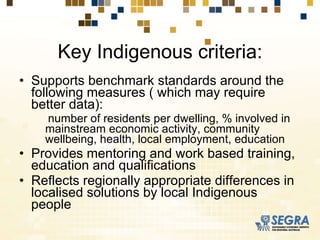Key Indigenous criteria: Supports benchmark standards around the following measures ( which may require better data):  number of residents per dwelling, % involved in mainstream economic activity, community wellbeing, health, local employment, education Provides mentoring and work based training, education and qualifications Reflects regionally appropriate differences in localised solutions by local Indigenous people 