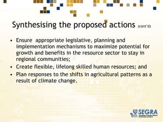 Synthesising the proposed actions  (cont’d) Ensure  appropriate legislative, planning and implementation mechanisms to maximize potential for growth and benefits in the resource sector to stay in regional communities;  Create flexible, lifelong skilled human resources; and Plan responses to the shifts in agricultural patterns as a result of climate change. 