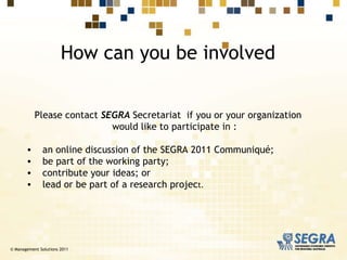 How can you be involved Please contact  SEGRA  Secretariat  if you or your organization would like to participate in : an online discussion of the SEGRA 2011 Communiqué; be part of the working party;  contribute your ideas; or  lead or be part of a research projec t. © Management Solutions 2011 