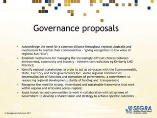 Acknowledge the need for a common alliance throughout regional Australia and mechanisms to martial their commonalities – ‘giving recognition to the voice of regional Australia’; Establish mechanisms for managing the increasingly difficult choices between environment, community and industry – inherent contradictions eg Kimberly LNG Precinct; Identify regional stakeholders in order to act as advocates with the Commonwealth, State, Territory and local governments for:  viable regional communities; decentralisation of functions and operations of governments, a commitment to resourcing regional development; clarity of funding and  transparency; Recognise the need for strong, interrelated and sustainable frameworks that work within regions and articulate across regions;   Assist industries and communities to work in collaboration with all spheres of Government to develop a shared vision and strategy to achieve specific outcomes Governance proposals © Management Solutions 2011 