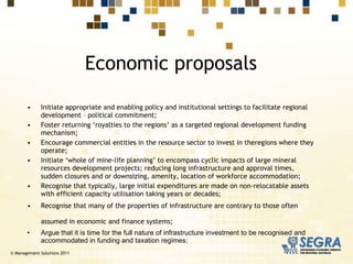 Initiate appropriate and enabling policy and institutional settings to facilitate regional development – political commitment; Foster returning ‘royalties to the regions’ as a targeted regional development funding mechanism; Encourage commercial entities in the resource sector to invest in theregions where they operate; Initiate ‘whole of mine-life planning’ to encompass cyclic impacts of large mineral resources development projects; reducing long infrastructure and approval times, sudden closures and or downsizing, amenity, location of workforce accommodation; Recognise that typically, large initial expenditures are made on non-relocatable assets with efficient capacity utilisation taking years or decades; Recognise that many of the properties of infrastructure are contrary to those often assumed in economic and finance systems;   Argue that it is time for the full nature of infrastructure investment to be recognised and accommodated in funding and taxation regimes; Economic proposals © Management Solutions 2011 