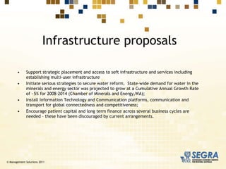 Support strategic placement and access to soft infrastructure and services including establishing multi-user infrastructure  Initiate serious strategies to secure water reform,  State-wide demand for water in the minerals and energy sector was projected to grow at a Cumulative Annual Growth Rate of ~5% for 2008-2014 (Chamber of Minerals and Energy,WA); Install Information Technology and Communication platforms, communication and transport for global connectedness and competitiveness; Encourage patient capital and long term finance across several business cycles are needed – these have been discouraged by current arrangements. Infrastructure proposals © Management Solutions 2011 