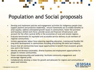 Develop and implement policies and engagement activities for Indigenous people that: support positive and proactive leadership;  ensure frameworks act to enable benefits to arise equally; address anticipated growth issues in communities; foster the provision and housing a skilled work force; provide social and financial infrastructure; and account for the often cyclical shifts in the economies of rural and remote regions; Evaluate benchmarks for equitable and accessible service delivery to all members of regional communities; Initiate appropriate  labour  force planning regarding education, training and flexible life long skills development in communities including articulating life skills and industry; Ensure that all communities have equal opportunities to benefit from economic growth now and in the future;  Identify and develop sustainable, diverse business and employment opportunities for people in remote communities;  Foster entrepreneurship and leadership; facilitate community engagement and encourage regional pride.  Collaboratively develop a vision for growth and advocate for regions and communities of space and interests. Population and Social proposals © Management Solutions 2011 