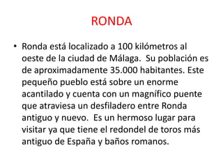 RONDA
• Ronda está localizado a 100 kilómetros al
oeste de la ciudad de Málaga. Su población es
de aproximadamente 35.000 habitantes. Este
pequeño pueblo está sobre un enorme
acantilado y cuenta con un magnífico puente
que atraviesa un desfiladero entre Ronda
antiguo y nuevo. Es un hermoso lugar para
visitar ya que tiene el redondel de toros más
antiguo de España y baños romanos.
 