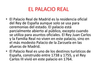 EL PALACIO REAL
• El Palacio Real de Madrid es la residencia oficial
del Rey de España aunque solo se usa para
ceremonias del estado. El palacio está
parcialmente abierto al público, excepto cuando
se utiliza para asuntos oficiales. El Rey Juan Carlos
y la Familia Real no viven en este palacio, sino en
el más modesto Palacio de la Zarzuela en las
afueras de Madrid.
• El Palacio Real es uno de los destinos turísticos de
España, construido entre 1738 y 1755, y el Rey
Carlos III vivió en este palacio en 1764.
 