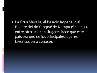  La Gran Muralla, el Palacio Imperial o el
Puente del ríoYangtsé de Nampu (Shangai),
entre otros muchos lugares hace que este
país sea uno de los principales lugares
favoritos para conocer.
 