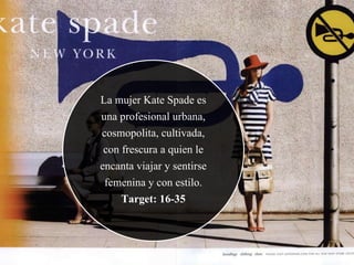 La mujer Kate Spade es
una profesional urbana,
cosmopolita, cultivada,
con frescura a quien le
encanta viajar y sentirse
femenina y con estilo.
Target: 16-35
 