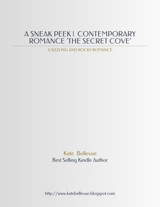 A SNEAK PEEK | CONTEMPORARY
 ROMANCE 'THE SECRET COVE'
      A SIZZLING AND ROCKY ROMANCE




              Kate Bellevue
        Best Selling Kindle Author




     http://www.katebellevue.blogspot.com
 