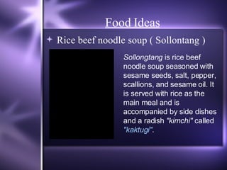 Food Ideas Rice beef noodle soup ( Sollontang ) Sollongtang  is rice beef noodle soup seasoned with sesame seeds, salt, pepper, scallions, and sesame oil. It is served with rice as the main meal and is accompanied by side dishes and a radish  "kimchi"  called  "kaktugi" . 