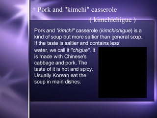 Pork and "kimchi" casserole ( kimchichigue ) Pork and  "kimchi"  casserole ( kimchichigue ) is a kind of soup but more saltier than general soup. If the taste is saltier and contains less water, we call it  "chigue" . It is made with Chinese's cabbage and pork. The taste of it is hot and spicy. Usually Korean eat the soup in main dishes. 