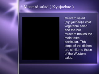 Mustard salad ( Kyujachae ) Mustard salad ( Kyujachae )is cold vegetable salad and the hot mustard makes the main taste particular. This steps of the dishes are similar to those of the Western salad. 