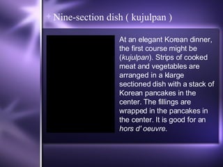 Nine-section dish ( kujulpan ) At an elegant Korean dinner, the first course might be ( kujulpan ). Strips of cooked meat and vegetables are arranged in a klarge sectioned dish with a stack of Korean pancakes in the center. The fillings are wrapped in the pancakes in the center. It is good for an  hors d' oeuvre . 