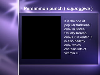 Persimmon punch (  sujunggwa  ) It is the one of popular traditional drink in Korea. Usually Korean drinks it in winter. It is also healthy drink which contains lots of vitamin C. 