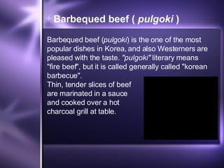 Barbequed beef (  pulgoki  ) Barbequed beef ( pulgoki ) is the one of the most popular dishes in Korea, and also Westerners are pleased with the taste.  "pulgoki"  literary means "fire beef", but it is called generally called "korean barbecue".  Thin, tender slices of beef are marinated in a sauce and cooked over a hot charcoal grill at table.  